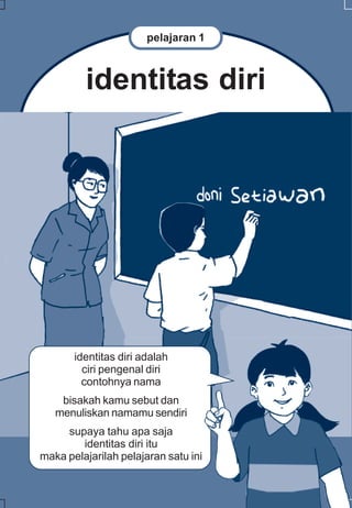 pelajaran 1



         identitas diri




       identitas diri adalah
         ciri pengenal diri
         contohnya nama
    bisakah kamu sebut dan
   menuliskan namamu sendiri
     supaya tahu apa saja
        identitas diri itu
maka pelajarilah pelajaran satu ini
 