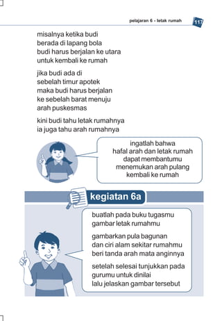 pelajaran 6 - letak rumah   117

misalnya ketika budi
berada di lapang bola
budi harus berjalan ke utara
untuk kembali ke rumah
jika budi ada di
sebelah timur apotek
maka budi harus berjalan
ke sebelah barat menuju
arah puskesmas
kini budi tahu letak rumahnya
ia juga tahu arah rumahnya

                                 ingatlah bahwa
                           hafal arah dan letak rumah
                              dapat membantumu
                            menemukan arah pulang
                               kembali ke rumah


                 kegiatan 6a
                  buatlah pada buku tugasmu
                  gambar letak rumahmu
                  gambarkan pula bagunan
                  dan ciri alam sekitar rumahmu
                  beri tanda arah mata anginnya
                  setelah selesai tunjukkan pada
                  gurumu untuk dinilai
                  lalu jelaskan gambar tersebut
 