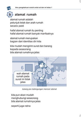 ilmu pengetahuan sosial untuk sd dan mi kelas 1
118


 b       alamat rumah
  alamat rumah adalah
  petunjuk letak dan arah rumah
  secara pasti
  hafal alamat rumah itu penting
  hafal alamat rumah banyak manfaatnya
  alamat rumah merupakan
  bagian dari identitas diri kita
  kita mudah mengirim surat dan barang
  kepada seseorang
  bila alamat rumahnya jelas




           wah alamat
           rumah pada
          surat ini tidak
              jelas

                 tukang pos kebingungan mencari alamat


      kita pun akan mudah
      menghubungi seseorang
      bila alamat rumahnya jelas
      seperti juga ratna
 