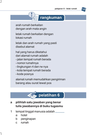 pelajaran 6 - letak rumah   123


                      rangkuman
    arah rumah berkaitan
    dengan arah mata angin
    letak rumah berkaitan dengan
    lokasi rumah
    letak dan arah rumah yang pasti
    disebut alamat
    hal yang harus diketahui
    dari alamat rumah adalah
    - jalan tempat rumah berada
    - nomor rumahnya
    - lingkungan rt dan rw nya
    - kota tempat rumah berada
    - kode posnya
    alamat rumah memudahkan pengiriman
    barang atau surat lewat pos



                     pelatihan 6
a   pilihlah satu jawaban yang benar
    tulis jawabannya di buku tugasmu
1   tempat tinggal manusia adalah
    a hotel
    b penginapan
    c rumah
 