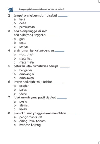 ilmu pengetahuan sosial untuk sd dan mi kelas 1
124

2     tempat orang bermukim disebut
      a kota
      b desa
      c pemukiman
3     ada orang tinggal di kota
      ada pula yang tinggal di
      a goa
      b desa
      c pohon
4     arah rumah berkaitan dengan
      a mata angin
      b mata hati
      c mata mata
5     patokan letak rumah bisa berupa
      a bangunan
      b arah angin
      c arah awan
6     lawan dari arah timur adalah
      a selatan
      b barat
      c utara
7     letak rumah yang pasti disebut
      a posisi
      b alamat
      c lokasi
8     alamat rumah yang jelas memudahkan
      a pengiriman surat
      b orang untuk bertamu
      c mencari barang
 