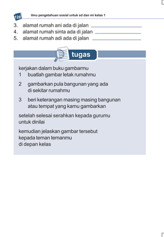 ilmu pengetahuan sosial untuk sd dan mi kelas 1
128

3. alamat rumah ani ada di jalan
4. alamat rumah sinta ada di jalan
5. alamat rumah adi ada di jalan


                                tugas
  kerjakan dalam buku gambarmu
  1 buatlah gambar letak rumahmu
  2   gambarkan pula bangunan yang ada
      di sekitar rumahmu
  3   beri keterangan masing masing bangunan
      atau tempat yang kamu gambarkan
  setelah selesai serahkan kepada gurumu
  untuk dinilai
  kemudian jelaskan gambar tersebut
  kepada teman temanmu
  di depan kelas
 