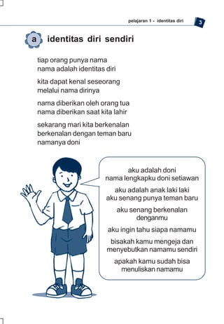 pelajaran 1 - identitas diri   3


a      identitas diri sendiri

    tiap orang punya nama
    nama adalah identitas diri
    kita dapat kenal seseorang
    melalui nama dirinya
    nama diberikan oleh orang tua
    nama diberikan saat kita lahir
    sekarang mari kita berkenalan
    berkenalan dengan teman baru
    namanya doni


                                 aku adalah doni
                          nama lengkapku doni setiawan
                            aku adalah anak laki laki
                          aku senang punya teman baru
                                 aku senang berkenalan
                                       denganmu
                           aku ingin tahu siapa namamu
                            bisakah kamu mengeja dan
                           menyebutkan namamu sendiri
                             apakah kamu sudah bisa
                               menuliskan namamu
 