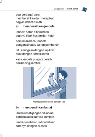 pelajaran 7 - rumah sehat   137

ada berbagai cara
membersihkan dan merapikan
bagian dalam rumah
a) membersihkan jendela
jendela harus dibersihkan
supaya tidak kusam dan kotor
bersihkan kaca jendela
dengan air atau cairan pembersih
lalu keringkan dengan lap kain
atau dengan kertas koran
kaca jendela pun jadi bersih
dan bening kembali




             membersihkan kaca dengan lap

b)   membersihkan lantai
lantai rumah jangan dibiarkan
berdebu atau banyak sampah
lantai rumah harus dibersihkan
caranya dengan di sapu
 