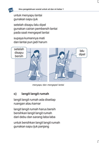 ilmu pengetahuan sosial untuk sd dan mi kelas 1
138

      untuk menyapu lantai
      gunakan sapu ijuk
      setelah disapu lalu dipel
      gunakan cairan pembersih lantai
      pada saat mengepel lantai
      supaya kumannya mati
      dan lantai pun jadi harum

      setelah
                                                              lalu
      disapu
                                                             dipel
       bersih




                         menyapu dan mengepel lantai


      c)      langit langit rumah
      langit langit rumah ada disetiap
      ruangan atau kamar
      langit langit rumah harus bersih
      bersihkan langit langit rumah
      dari debu dan sarang laba laba
      untuk bersihkan langit langit rumah
      gunakan sapu ijuk panjang
 