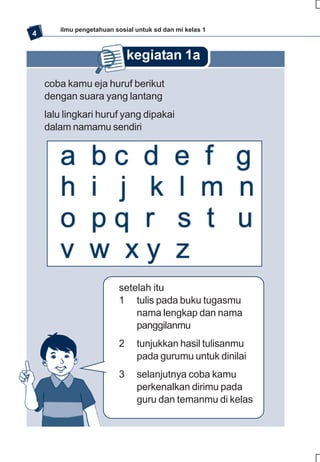ilmu pengetahuan sosial untuk sd dan mi kelas 1
4


                             kegiatan 1a
    coba kamu eja huruf berikut
    dengan suara yang lantang
    lalu lingkari huruf yang dipakai
    dalam namamu sendiri




                         setelah itu
                         1 tulis pada buku tugasmu
                             nama lengkap dan nama
                             panggilanmu
                         2     tunjukkan hasil tulisanmu
                               pada gurumu untuk dinilai
                         3     selanjutnya coba kamu
                               perkenalkan dirimu pada
                               guru dan temanmu di kelas
 