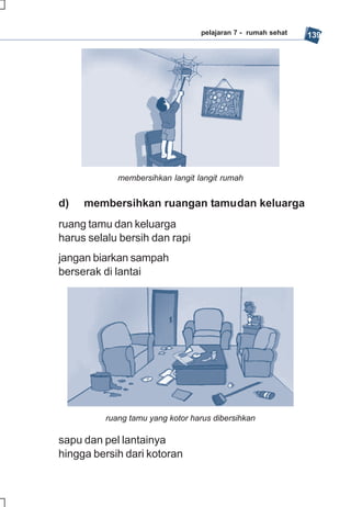 pelajaran 7 - rumah sehat   139




            membersihkan langit langit rumah


d)   membersihkan ruangan tamudan keluarga
ruang tamu dan keluarga
harus selalu bersih dan rapi
jangan biarkan sampah
berserak di lantai




         ruang tamu yang kotor harus dibersihkan

sapu dan pel lantainya
hingga bersih dari kotoran
 