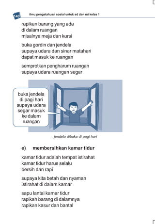 ilmu pengetahuan sosial untuk sd dan mi kelas 1
140

      rapikan barang yang ada
      di dalam ruangan
      misalnya meja dan kursi
      buka gordin dan jendela
      supaya udara dan sinar matahari
      dapat masuk ke ruangan
      semprotkan pengharum ruangan
      supaya udara ruangan segar



  buka jendela
   di pagi hari
 supaya udara
 segar masuk
    ke dalam
    ruangan


                           jendela dibuka di pagi hari


      e)     membersihkan kamar tidur
      kamar tidur adalah tempat istirahat
      kamar tidur harus selalu
      bersih dan rapi
      supaya kita betah dan nyaman
      istirahat di dalam kamar
      sapu lantai kamar tidur
      rapikah barang di dalamnya
      rapikan kasur dan bantal
 