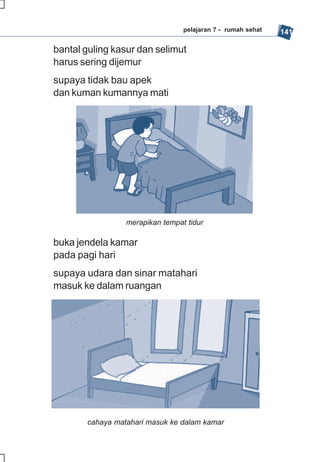 pelajaran 7 - rumah sehat   141

bantal guling kasur dan selimut
harus sering dijemur
supaya tidak bau apek
dan kuman kumannya mati




                 merapikan tempat tidur

buka jendela kamar
pada pagi hari
supaya udara dan sinar matahari
masuk ke dalam ruangan




       cahaya matahari masuk ke dalam kamar
 