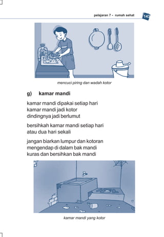 pelajaran 7 - rumah sehat   143




             mencuci piring dan wadah kotor

g)   kamar mandi
kamar mandi dipakai setiap hari
kamar mandi jadi kotor
dindingnya jadi berlumut
bersihkah kamar mandi setiap hari
atau dua hari sekali
jangan biarkan lumpur dan kotoran
mengendap di dalam bak mandi
kuras dan bersihkan bak mandi




                kamar mandi yang kotor
 