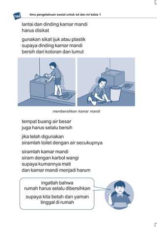 ilmu pengetahuan sosial untuk sd dan mi kelas 1
144

      lantai dan dinding kamar mandi
      harus disikat
      gunakan sikat ijuk atau plastik
      supaya dinding kamar mandi
      bersih dari kotoran dan lumut




                        membersihkan kamar mandi

      tempat buang air besar
      juga harus selalu bersih
      jika telah digunakan
      siramlah toilet dengan air secukupnya
      siramlah kamar mandi
      siram dengan karbol wangi
      supaya kumannya mati
      dan kamar mandi menjadi harum

              ingatlah bahwa
       rumah harus selalu dibersihkan
       supaya kita betah dan yaman
             tinggal di rumah
 