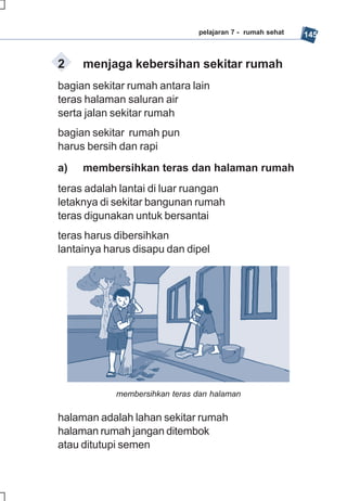 pelajaran 7 - rumah sehat   145


2    menjaga kebersihan sekitar rumah
bagian sekitar rumah antara lain
teras halaman saluran air
serta jalan sekitar rumah
bagian sekitar rumah pun
harus bersih dan rapi
a)   membersihkan teras dan halaman rumah
teras adalah lantai di luar ruangan
letaknya di sekitar bangunan rumah
teras digunakan untuk bersantai
teras harus dibersihkan
lantainya harus disapu dan dipel




            membersihkan teras dan halaman

halaman adalah lahan sekitar rumah
halaman rumah jangan ditembok
atau ditutupi semen
 