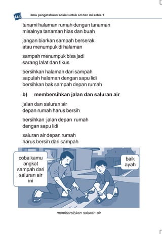 ilmu pengetahuan sosial untuk sd dan mi kelas 1
146

      tanami halaman rumah dengan tanaman
      misalnya tanaman hias dan buah
      jangan biarkan sampah berserak
      atau menumpuk di halaman
      sampah menumpuk bisa jadi
      sarang lalat dan tikus
      bersihkan halaman dari sampah
      sapulah halaman dengan sapu lidi
      bersihkan bak sampah depan rumah
      b)     membersihkan jalan dan saluran air
      jalan dan saluran air
      depan rumah harus bersih
      bersihkan jalan depan rumah
      dengan sapu lidi
      saluran air depan rumah
      harus bersih dari sampah


  coba kamu                                                  baik
    angkat                                                   ayah
 sampah dari
  saluran air
      ini




                           membersihkan saluran air
 