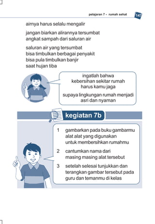 pelajaran 7 - rumah sehat   147

airnya harus selalu mengalir
jangan biarkan alirannya tersumbat
angkat sampah dari saluran air
saluran air yang tersumbat
bisa timbulkan berbagai penyakit
bisa pula timbulkan banjir
saat hujan tiba

                          ingatlah bahwa
                     kebersihan sekitar rumah
                         harus kamu jaga
                  supaya lingkungan rumah menjadi
                           asri dan nyaman


                   kegiatan 7b

              1    gambarkan pada buku gambarmu
                   alat alat yang digunakan
                   untuk membersihkan rumahmu
              2    cantumkan nama dari
                   masing masing alat tersebut
              3    setelah selesai tunjukkan dan
                   terangkan gambar tersebut pada
                   guru dan temanmu di kelas
 