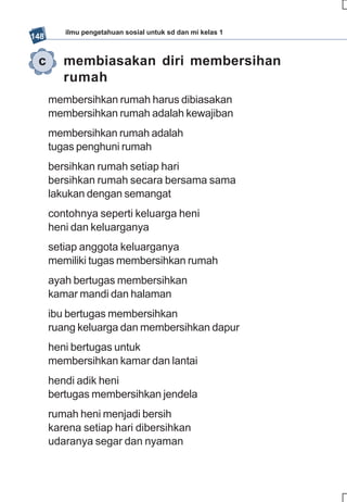 ilmu pengetahuan sosial untuk sd dan mi kelas 1
148


 c       membiasakan diri membersihan
         rumah
      membersihkan rumah harus dibiasakan
      membersihkan rumah adalah kewajiban
      membersihkan rumah adalah
      tugas penghuni rumah
      bersihkan rumah setiap hari
      bersihkan rumah secara bersama sama
      lakukan dengan semangat
      contohnya seperti keluarga heni
      heni dan keluarganya
      setiap anggota keluarganya
      memiliki tugas membersihkan rumah
      ayah bertugas membersihkan
      kamar mandi dan halaman
      ibu bertugas membersihkan
      ruang keluarga dan membersihkan dapur
      heni bertugas untuk
      membersihkan kamar dan lantai
      hendi adik heni
      bertugas membersihkan jendela
      rumah heni menjadi bersih
      karena setiap hari dibersihkan
      udaranya segar dan nyaman
 