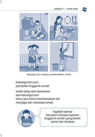 pelajaran 7 - rumah sehat   149




        Keluarga heni sedang membersihkan rumah


keluarga heni pun
jadi betah tinggal di rumah
itulah sikap dan kebiasaan
dari keluarga heni
kamu pun harus membiasakan diri
menjaga dan merawat rumah


                               ingatlah bahwa
                         kita akan merasa nyaman
                       tinggal di rumah yang bersih
                              sehat dan terawat
 