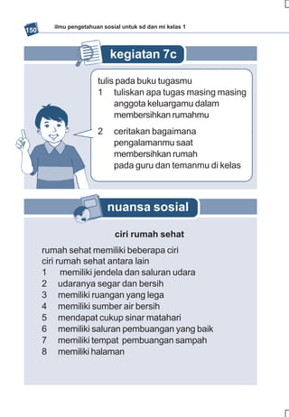 ilmu pengetahuan sosial untuk sd dan mi kelas 1
150


                           kegiatan 7c

                       tulis pada buku tugasmu
                       1 tuliskan apa tugas masing masing
                            anggota keluargamu dalam
                            membersihkan rumahmu
                       2     ceritakan bagaimana
                             pengalamanmu saat
                             membersihkan rumah
                             pada guru dan temanmu di kelas



                           nuansa sosial

                             ciri rumah sehat
      rumah sehat memiliki beberapa ciri
      ciri rumah sehat antara lain
      1 memiliki jendela dan saluran udara
      2 udaranya segar dan bersih
      3 memiliki ruangan yang lega
      4 memiliki sumber air bersih
      5 mendapat cukup sinar matahari
      6 memiliki saluran pembuangan yang baik
      7 memiliki tempat pembuangan sampah
      8 memiliki halaman
 