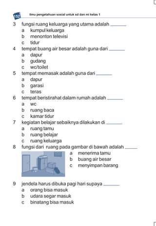 ilmu pengetahuan sosial untuk sd dan mi kelas 1
152

3     fungsi ruang keluarga yang utama adalah
      a kumpul keluarga
      b menonton televisi
      c tidur
4     tempat buang air besar adalah guna dari
      a dapur
      b gudang
      c wc/toilet
5     tempat memasak adalah guna dari
      a dapur
      b garasi
      c teras
6     tempat beristirahat dalam rumah adalah
      a wc
      b ruang baca
      c kamar tidur
7     kegiatan belajar sebaiknya dilakukan di
      a ruang tamu
      b ruang belajar
      c ruang keluarga
8     fungsi dari ruang pada gambar di bawah adalah
                             a menerima tamu
                             b buang air besar
                             c menyimpan barang


9     jendela harus dibuka pagi hari supaya
      a orang bisa masuk
      b udara segar masuk
      c binatang bisa masuk
 