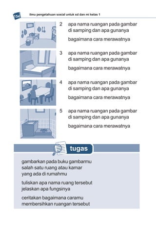 ilmu pengetahuan sosial untuk sd dan mi kelas 1
154

                             2    apa nama ruangan pada gambar
                                  di samping dan apa gunanya
                                  bagaimana cara merawatnya

                             3    apa nama ruangan pada gambar
                                  di samping dan apa gunanya
                                  bagaimana cara merawatnya

                             4    apa nama ruangan pada gambar
                                  di samping dan apa gunanya
                                  bagaimana cara merawatnya

                             5    apa nama ruangan pada gambar
                                  di samping dan apa gunanya
                                  bagaimana cara merawatnya



                                   tugas
      gambarkan pada buku gambarmu
      salah satu ruang atau kamar
      yang ada di rumahmu
      tuliskan apa nama ruang tersebut
      jelaskan apa fungsinya
      ceritakan bagaimana caramu
      membersihkan ruangan tersebut
 