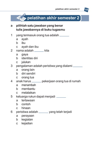 pelatihan akhir semester 2   155


           pelatihan akhir semester 2
a   pilihlah satu jawaban yang benar
    tulis jawabannya di buku tugasmu
1   yang termasuk orang tua adalah
    a ayah
    b ibu
    c ayah dan ibu
2   nama adalah          kita
    a gaya
    b identitas diri
    c julukan
3   pengalaman adalah peristiwa yang dialami
    a orang lain
    b diri sendiri
    c orang tua
4   anak harus        pekerjaan orang tua di rumah
    a menambah
    b membantu
    c melalaikan
5   keluarga rukun dapat menjadi
    a tertawaan
    b contoh
    c hinaan
6   peristiwa adalah         yang telah terjadi
    a perayaan
    b kegiatan
    c kejadian
 
