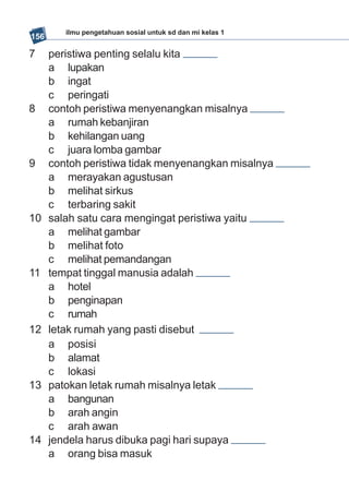 ilmu pengetahuan sosial untuk sd dan mi kelas 1
156

7     peristiwa penting selalu kita
      a lupakan
      b ingat
      c peringati
8     contoh peristiwa menyenangkan misalnya
      a rumah kebanjiran
      b kehilangan uang
      c juara lomba gambar
9     contoh peristiwa tidak menyenangkan misalnya
      a merayakan agustusan
      b melihat sirkus
      c terbaring sakit
10    salah satu cara mengingat peristiwa yaitu
      a melihat gambar
      b melihat foto
      c melihat pemandangan
11    tempat tinggal manusia adalah
      a hotel
      b penginapan
      c rumah
12    letak rumah yang pasti disebut
      a posisi
      b alamat
      c lokasi
13    patokan letak rumah misalnya letak
      a bangunan
      b arah angin
      c arah awan
14    jendela harus dibuka pagi hari supaya
      a orang bisa masuk
 