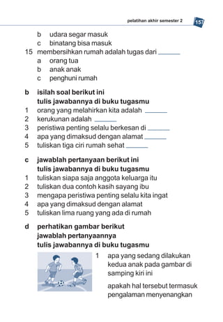 pelatihan akhir semester 2   157

   b udara segar masuk
   c binatang bisa masuk
15 membersihkan rumah adalah tugas dari
   a orang tua
   b anak anak
   c penghuni rumah

b   isilah soal berikut ini
    tulis jawabannya di buku tugasmu
1   orang yang melahirkan kita adalah
2   kerukunan adalah
3   peristiwa penting selalu berkesan di
4   apa yang dimaksud dengan alamat
5   tuliskan tiga ciri rumah sehat

c   jawablah pertanyaan berikut ini
    tulis jawabannya di buku tugasmu
1   tuliskan siapa saja anggota keluarga itu
2   tuliskan dua contoh kasih sayang ibu
3   mengapa peristiwa penting selalu kita ingat
4   apa yang dimaksud dengan alamat
5   tuliskan lima ruang yang ada di rumah
d   perhatikan gambar berikut
    jawablah pertanyaannya
    tulis jawabannya di buku tugasmu
                       1   apa yang sedang dilakukan
                           kedua anak pada gambar di
                           samping kiri ini
                           apakah hal tersebut termasuk
                           pengalaman menyenangkan
 