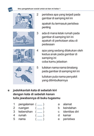 ilmu pengetahuan sosial untuk sd dan mi kelas 1
158

                                 2   peristiwa apa yang terjadi pada
                                     gambar di samping kiri ini
                                     apakah itu termasuk peristiwa
                                     penting

                                 3   ada di mana letak rumah pada
                                     gambar di samping kiri ini
                                     apakah di perkotaan atau di
                                     pedesaan

                                 4   apa yang sedang dilakukan oleh
                                     kedua anak pada gambar di
                                     samping ini
                                     coba kamu jelaskan

                                 5   tuliskan nama nama binatang
                                     pada gambar di samping kiri ini
                                     tuliskan pula nama penyakit
                                     yang ditimbulkannya


e     jodohkanlah kata di sebelah kiri
      dengan kata di sebelah kanan
      tulis jawabannya di buku tugasmu

      1   pengalaman         (        )               a     alamat
      2   ruangan            (        )               b     keindahan
      3   kebersihan         (        )               c     identitas diri
      4   rumah              (        )               d     kamar
      5   nama               (        )               e     peristiwa
 