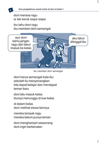 ilmu pengetahuan sosial untuk sd dan mi kelas 1
6

    doni merasa ragu
    ia tak kenal siapa siapa
    ibu tahu doni ragu
    ibu memberi doni semangat

   ayo doni                                               aku takut
 kamu jangan                                             ditinggal ibu
ragu dan takut
masuk ke kelas




                      ibu memberi doni semangat

    doni harus semangat kata ibu
    sekolah itu menyenangkan
    kita dapat belajar dan mendapat
    teman baru
    doni lalu masuk kelas
    ibunya menunggu di luar kelas
    di dalam kelas
    doni melihat siswa lainnya
    mereka tampak ragu
    mereka belum punya teman
    doni menghampiri seseorang
    doni ingin berkenalan
 