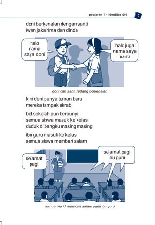 pelajaran 1 - identitas diri   7

doni berkenalan dengan santi
iwan jaka rima dan dinda

   halo                                              halo juga
  nama                                              nama saya
saya doni                                              santi




              doni dan santi sedang berkenalan

kini doni punya teman baru
mereka tampak akrab
bel sekolah pun berbunyi
semua siswa masuk ke kelas
duduk di bangku masing masing
ibu guru masuk ke kelas
semua siswa memberi salam

                                             selamat pagi
selamat                                        ibu guru
  pagi




          semua murid memberi salam pada bu guru
 