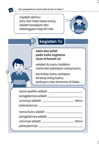 ilmu pengetahuan sosial untuk sd dan mi kelas 1
14

     ingatlah olehmu
     tahu dan hafal nama orang
     adalah kewajiban dan
     kebanggaan bagi diri kita



                          kegiatan 1c

                      salin dan isilah
                      pada buku tugasmu
                      isian di bawah ini
                      setelah itu kamu hafalkan
                      nama dan pekerjaan orang tuamu
                      kemudian kamu ceritakan
                      tentang orang tuamu
                      pada guru dan temanmu di kelas


     nama ayahku adalah
     panggilannya adalah
     umurnya adalah                                    tahun
     pekerjaannya

     nama ibuku adalah
     panggilannya adalah
     umurnya adalah                                    tahun
     pekerjaannya
 