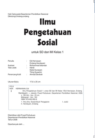 Hak Cipta pada Departemen Pendidikan Nasional
Dilindungi Undang-undang




                               untuk SD dan MI Kelas 1

Penulis                 :   Edi Hernawan
                            Endang Hendayani
Ilustrasi               :   Muhammad Iskandar
Tata Letak              :   Hendi
                            Dede Gunawan
                            Titing Supartini
Perancang Kulit         :   Ahmad Devitrah


Ukuran Buku             :   17,6 x 25 cm

 372.8
 HER      HERNAWAN, Edi
   i            Ilmu Pengetahuan Sosial 1: untuk SD dan MI Kelas 1/Edi Hernawan, Endang
            Hendayani. — Jakarta: Pusat Perbukuan, Departemen Pendidikan Nasional, 2008.
              x, 160 hlm.: ilus.; 25 cm.
              Bibliografi : hlm. 160
              ISBN 979-462-992-8
                  1. Ilmu-ilmu Sosial-Studi Pengajaran          I. Judul
                  II. Hendayani, Endang




Diterbitkan oleh Pusat Perbukuan
Departemen Pendidikan Nasional
Tahun 2008

Diperbanyak oleh ...
 