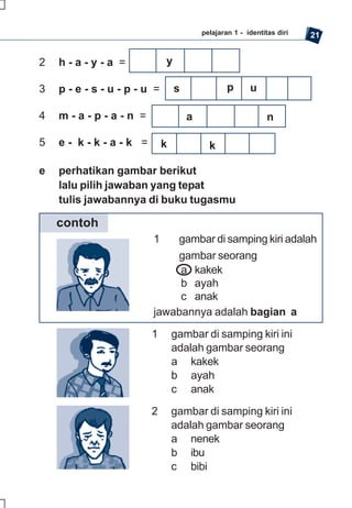 pelajaran 1 - identitas diri   21


2   h-a-y-a =            y

3   p-e-s-u-p-u =            s               p      u

4   m-a-p-a-n =                  a                        n

5   e- k-k-a-k =         k             k

e   perhatikan gambar berikut
    lalu pilih jawaban yang tepat
    tulis jawabannya di buku tugasmu

    contoh
                     1   gambar di samping kiri adalah
                         gambar seorang
                          a kakek
                          b ayah
                          c anak
                     jawabannya adalah bagian a

                    1        gambar di samping kiri ini
                             adalah gambar seorang
                             a kakek
                             b ayah
                             c anak

                    2        gambar di samping kiri ini
                             adalah gambar seorang
                             a nenek
                             b ibu
                             c bibi
 