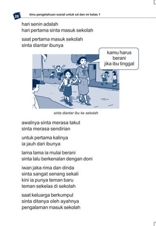 ilmu pengetahuan sosial untuk sd dan mi kelas 1
26

     hari senin adalah
     hari pertama sinta masuk sekolah
     saat pertama masuk sekolah
     sinta diantar ibunya
                                                            kamu harus
                                                               berani
                                                          jika ibu tinggal




                        sinta diantar ibu ke sekolah

     awalnya sinta merasa takut
     sinta merasa sendirian
     untuk pertama kalinya
     ia jauh dari ibunya
     lama lama ia mulai berani
     sinta lalu berkenalan dengan doni
     iwan jaka rima dan dinda
     sinta sangat senang sekali
     kini ia punya teman baru
     teman sekelas di sekolah
     saat keluarga berkumpul
     sinta ditanya oleh ayahnya
     pengalaman masuk sekolah
 