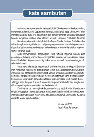 kata sambutan

        Puji syukur kami panjatkan ke hadirat Allah SWT, berkat rahmat dan karunia-Nya,
Pemerintah, dalam hal ini, Departemen Pendidikan Nasional, pada tahun 2008, telah
membeli hak cipta buku teks pelajaran ini dari penulis/penerbit untuk disebarluaskan
kepada masyarakat melalui situs internet (website) Jaringan Pendidikan Nasional.
        Buku teks pelajaran ini telah dinilai oleh Badan Standar Nasional Pendidikan dan
telah ditetapkan sebagai buku teks pelajaran yang memenuhi syarat kelayakan untuk
digunakan dalam proses pembelajaran melalui Peraturan Menteri Pendidikan Nasional
Nomor 34 Tahun 2008.
        Kami menyampaikan penghargaan yang setinggi-tingginya kepada para
penulis/penerbit yang telah berkenan mengalihkan hak cipta karyanya kepada Depar-
temen Pendidikan Nasional untuk digunakan secara luas oleh para siswa dan guru di
seluruh Indonesia.
        Buku-buku teks pelajaran yang telah dialihkan hak ciptanya kepada Departe-
men Pendidikan Nasional ini, dapat diunduh (down load), digandakan, dicetak, dialih-
mediakan, atau difotokopi oleh masyarakat. Namun, untuk penggandaan yang bersifat
komersial harga penjualannya harus memenuhi ketentuan yang ditetapkan oleh
Pemerintah. Diharapkan bahwa buku teks pelajaran ini akan lebih mudah diakses
sehingga siswa dan guru di seluruh Indonesia maupun sekolah Indonesia yang berada
di luar negeri dapat memanfaatkan sumber belajar ini.
        Kami berharap, semua pihak dapat mendukung kebijakan ini. Kepada para
siswa kami ucapkan selamat belajar dan manfaatkanlah buku ini sebaik-baiknya. Kami
menyadari bahwa buku ini masih perlu ditingkatkan mutunya. Oleh karena itu, saran
dan kritik sangat kami harapkan.

                                                       Jakarta, Juli 2008
                                                       Kepala Pusat Perbukuan




                                           iii
 