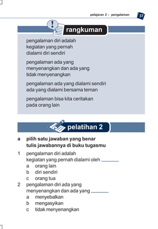 pelajaran 2 - pengalaman   37


                     rangkuman
    pengalaman diri adalah
    kegiatan yang pernah
    dialami diri sendiri
    pengalaman ada yang
    menyenangkan dan ada yang
    tidak menyenangkan
    pengalaman ada yang dialami sendiri
    ada yang dialami bersama teman
    pengalaman bisa kita ceritakan
    pada orang lain



                      pelatihan 2
a   pilih satu jawaban yang benar
    tulis jawabannya di buku tugasmu
1   pengalaman diri adalah
    kegiatan yang pernah dialami oleh
    a orang lain
    b diri sendiri
    c orang tua
2   pengalaman diri ada yang
    menyenangkan dan ada yang
    a menyebalkan
    b mengasyikan
    c tidak menyenangkan
 