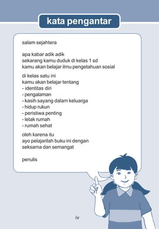 kata pengantar

salam sejahtera

apa kabar adik adik
sekarang kamu duduk di kelas 1 sd
kamu akan belajar ilmu pengetahuan sosial
di kelas satu ini
kamu akan belajar tentang
- identitas diri
- pengalaman
- kasih sayang dalam keluarga
- hidup rukun
- peristiwa penting
- letak rumah
- rumah sehat
oleh karena itu
ayo pelajarilah buku ini dengan
seksama dan semangat

penulis




                        iv
 