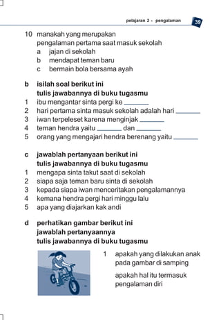 pelajaran 2 - pengalaman   39

10 manakah yang merupakan
   pengalaman pertama saat masuk sekolah
   a jajan di sekolah
   b mendapat teman baru
   c bermain bola bersama ayah

b   isilah soal berikut ini
    tulis jawabannya di buku tugasmu
1   ibu mengantar sinta pergi ke
2   hari pertama sinta masuk sekolah adalah hari
3   iwan terpeleset karena menginjak
4   teman hendra yaitu           dan
5   orang yang mengajari hendra berenang yaitu

c   jawablah pertanyaan berikut ini
    tulis jawabannya di buku tugasmu
1   mengapa sinta takut saat di sekolah
2   siapa saja teman baru sinta di sekolah
3   kepada siapa iwan menceritakan pengalamannya
4   kemana hendra pergi hari minggu lalu
5   apa yang diajarkan kak andi

d   perhatikan gambar berikut ini
    jawablah pertanyaannya
    tulis jawabannya di buku tugasmu
                         1   apakah yang dilakukan anak
                             pada gambar di samping
                             apakah hal itu termasuk
                             pengalaman diri
 
