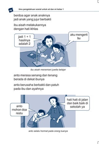 ilmu pengetahuan sosial untuk sd dan mi kelas 1
48

     berdoa agar anak anaknya
     jadi anak yang jujur berbakti
     ibu aisah melakukannya
     dengan hati ikhlas
                                                            aku mengerti
        jadi 1 + 1                                               bu
         hasilnya
         adalah 2




                    ibu aisah menemani juwita belajar

     anto merasa senang dan tenang
     berada di dekat ibunya
     anto berusaha berbakti dan patuh
     pada ibu dan ayahnya


                                                          hati hati di jalan
                                                          dan baik baik di
   anto                                                     sekolah ya
 mohon doa
   restu




                  anto selalu hormat pada orang tuanya
 