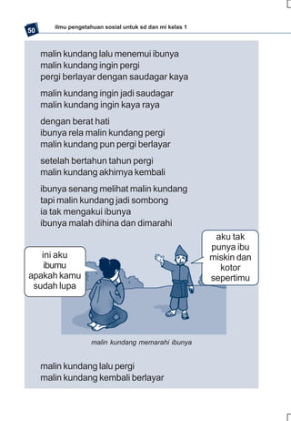 ilmu pengetahuan sosial untuk sd dan mi kelas 1
50


     malin kundang lalu menemui ibunya
     malin kundang ingin pergi
     pergi berlayar dengan saudagar kaya
     malin kundang ingin jadi saudagar
     malin kundang ingin kaya raya
     dengan berat hati
     ibunya rela malin kundang pergi
     malin kundang pun pergi berlayar
     setelah bertahun tahun pergi
     malin kundang akhirnya kembali
     ibunya senang melihat malin kundang
     tapi malin kundang jadi sombong
     ia tak mengakui ibunya
     ibunya malah dihina dan dimarahi
                                                           aku tak
                                                          punya ibu
   ini aku                                                miskin dan
    ibumu                                                   kotor
apakah kamu                                               sepertimu
 sudah lupa




                    malin kundang memarahi ibunya


     malin kundang lalu pergi
     malin kundang kembali berlayar
 