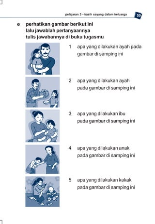 pelajaran 3 - kasih sayang dalam keluarga   59

e   perhatikan gambar berikut ini
    lalu jawablah pertanyaannya
    tulis jawabannya di buku tugasmu
                      1    apa yang dilakukan ayah pada
                           gambar di samping ini




                      2    apa yang dilakukan ayah
                           pada gambar di samping ini




                      3    apa yang dilakukan ibu
                           pada gambar di samping ini




                      4    apa yang dilakukan anak
                           pada gambar di samping ini




                      5    apa yang dilakukan kakak
                           pada gambar di samping ini
 