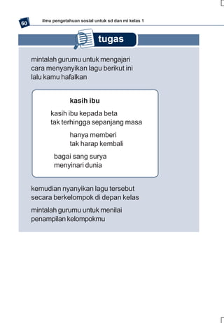 ilmu pengetahuan sosial untuk sd dan mi kelas 1
60


                                 tugas

     mintalah gurumu untuk mengajari
     cara menyanyikan lagu berikut ini
     lalu kamu hafalkan


                    kasih ibu
           kasih ibu kepada beta
           tak terhingga sepanjang masa
                    hanya memberi
                    tak harap kembali
             bagai sang surya
             menyinari dunia


     kemudian nyanyikan lagu tersebut
     secara berkelompok di depan kelas
     mintalah gurumu untuk menilai
     penampilan kelompokmu
 