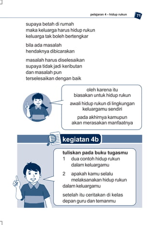 pelajaran 4 - hidup rukun   71

supaya betah di rumah
maka keluarga harus hidup rukun
keluarga tak boleh bertengkar
bila ada masalah
hendaknya dibicarakan
masalah harus diselesaikan
supaya tidak jadi keributan
dan masalah pun
terselesaikan dengan baik

                            oleh karena itu
                      biasakan untuk hidup rukun
                    awali hidup rukun di lingkungan
                          keluargamu sendiri
                       pada akhirnya kamupun
                     akan merasakan manfaatnya


                kegiatan 4b
                tuliskan pada buku tugasmu
                1 dua contoh hidup rukun
                     dalam keluargamu
                2   apakah kamu selalu
                    melaksanakan hidup rukun
                dalam keluargamu
                setelah itu ceritakan di kelas
                depan guru dan temanmu
 