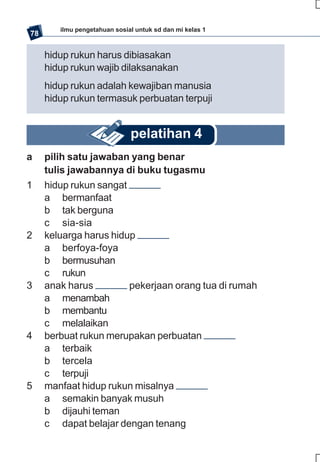 ilmu pengetahuan sosial untuk sd dan mi kelas 1
78

     hidup rukun harus dibiasakan
     hidup rukun wajib dilaksanakan
     hidup rukun adalah kewajiban manusia
     hidup rukun termasuk perbuatan terpuji


                              pelatihan 4
a    pilih satu jawaban yang benar
     tulis jawabannya di buku tugasmu
1    hidup rukun sangat
     a bermanfaat
     b tak berguna
     c sia-sia
2    keluarga harus hidup
     a berfoya-foya
     b bermusuhan
     c rukun
3    anak harus         pekerjaan orang tua di rumah
     a menambah
     b membantu
     c melalaikan
4    berbuat rukun merupakan perbuatan
     a terbaik
     b tercela
     c terpuji
5    manfaat hidup rukun misalnya
     a semakin banyak musuh
     b dijauhi teman
     c dapat belajar dengan tenang
 