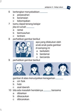 pelajaran 4 - hidup rukun   79

6   bertengkar menyebabkan
    a perpecahan
    b keramaian
    c kekompakan
7   kamu dapat tenang belajar
    jika di rumah
    a ramai
    b bermusuhan
    c tentram
8   perhatikan gambar berikut
                        apa yang dilakukan oleh
                        anak anak pada gambar
                        di samping ini
                         a berkelahi
                         b berdamai
                         c bercanda
9   perhatikan gambar berikut




   gambar di atas menunjukkan keragaman
   a ciri fisik
   b hobi
   c asal daerah
10 bila ada masalah hendaknya        bersama
   a dibiarkan
   b dikacaukan
   c dibicarakan
 
