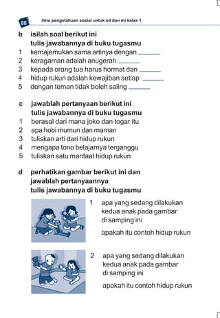 ilmu pengetahuan sosial untuk sd dan mi kelas 1
80

b    isilah soal berikut ini
     tulis jawabannya di buku tugasmu
1    kemajemukan sama artinya dengan
2    keragaman adalah anugerah
3    kepada orang tua harus hormat dan
4    hidup rukun adalah kewajiban setiap
5    dengan teman tidak boleh saling

c    jawablah pertanyaan berikut ini
     tulis jawabannya di buku tugasmu
1    berasal dari mana joko dan togar itu
2    apa hobi mumun dan maman
3    tuliskan arti dari hidup rukun
4    mengapa tono belajarnya terganggu
5    tuliskan satu manfaat hidup rukun

d    perhatikan gambar berikut ini dan
     jawablah pertanyaannya
     tulis jawabannya di buku tugasmu
                              1     apa yang sedang dilakukan
                                    kedua anak pada gambar
                                    di samping ini
                                    apakah itu contoh hidup rukun


                               2    apa yang sedang dilakukan
                                    kedua anak pada gambar
                                    di samping ini
                                    apakah itu contoh hidup rukun
 