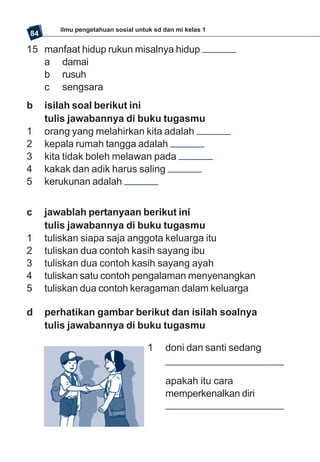 ilmu pengetahuan sosial untuk sd dan mi kelas 1
84

15 manfaat hidup rukun misalnya hidup
   a damai
   b rusuh
   c sengsara
b    isilah soal berikut ini
     tulis jawabannya di buku tugasmu
1    orang yang melahirkan kita adalah
2    kepala rumah tangga adalah
3    kita tidak boleh melawan pada
4    kakak dan adik harus saling
5    kerukunan adalah


c    jawablah pertanyaan berikut ini
     tulis jawabannya di buku tugasmu
1    tuliskan siapa saja anggota keluarga itu
2    tuliskan dua contoh kasih sayang ibu
3    tuliskan dua contoh kasih sayang ayah
4    tuliskan satu contoh pengalaman menyenangkan
5    tuliskan dua contoh keragaman dalam keluarga

d    perhatikan gambar berikut dan isilah soalnya
     tulis jawabannya di buku tugasmu

                                    1    doni dan santi sedang


                                         apakah itu cara
                                         memperkenalkan diri
 
