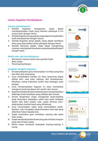 97
Tema 1 Subtema: Aku Istimewa
Uraian Kegiatan Pembelajaran
Tujuan pembelajaran:
1.	 Setelah kegiatan mengamati, siswa dapat
mendeskripsikan buah yang diamati sebanyak 4 ciri
secara lisan dengan benar.
2.	 Setelahkegiatantanyajawab,siswadapatmenyebutkan
buah kesukaannya dengan lancar.
3.	 Setelah kegiatan tanya jawab, siswa dapat membaca
data yang di­tampilkan pada piktograf dengan benar.
4.	 Setelah bertanya jawab, siswa dapat meng­hitung
masing-masingbuahkesukaanyangadapadapiktograf
dengan tepat.
Media dan alat pembelajaran:
•	 Bermacam-macam buah atau gambar buah
•	 Buku siswa
•	 Pensil warna/krayon
Langkah-langkah kegiatan:
1.	 Di awal pelajaran guru mena­nyakan ciri khas yang bisa
kita lihat dari seseorang.
2.	 Guru menjelaskan bahwa ciri khas seseorang dapat
dilihat dari: asal suku, bahasa, dan kesukaannya.
Misal­nya, orang Indonesia terdiri atas berbagai suku
bangsa.
3.	 Guru menyampaikan bagaian ini akan membahas
mengenai buah kesukaan diri sendiri dan teman.
4.	 Kegiatandiawalidengansiswadangurumengumpulkan
beberapa buah kesukaan yang dibawa dari rumah.
5.	 Secara bergantian siswa mengamati buah-buahan
yang terkumpul (upaya­kan salah satu buah terdapat
dalam teks buku siswa). Lalu, siswa diminta men­
deskripsikan bentuk buah yang dilihatnya.
6.	 Guru menanyakan siapa yang menciptakan buah-
buahan. Lalu mengajak siswa ber­syukur atas apa yang
diberikan Tuhan kepada kita.
7.	 Siswa menirukan guru membaca nyaring teks pada
buku siswa.
8.	 Siswa mendes­kripsikan buah yang ada di kelas maupun
yang ada di buku siswa.
9.	 Minta siswa membuat kelompok masing-masing 5
orang.
 