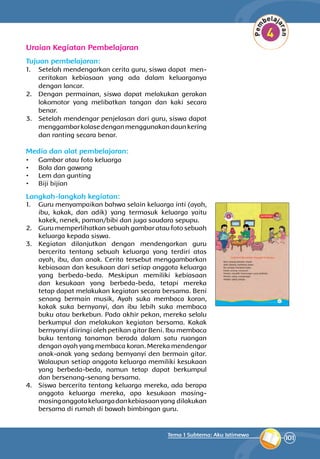 101
Tema 1 Subtema: Aku Istimewa
Uraian Kegiatan Pembelajaran
Tujuan pembelajaran:
1.	 Setelah mendengarkan cerita guru, siswa dapat men­
ceritakan kebiasaan yang ada dalam keluarga­nya
dengan lancar.
2.	 Dengan permainan, siswa dapat melakukan gerakan
lokomotor yang melibatkan tangan dan kaki secara
benar.
3.	 Setelah mendengar penjelasan dari guru, siswa dapat
menggambarkolasedenganmeng­guna­kandaunkering
dan ranting secara benar.
Media dan alat pembelajaran:
•	 Gambar atau foto keluarga
•	 Bola dan gawang
•	 Lem dan gunting
•	 Biji bijian
Langkah-langkah kegiatan:
1.	 Guru menyampaikan bahwa selain keluarga inti (ayah,
ibu, kakak, dan adik) yang termasuk keluarga yaitu
kakek, nenek, paman/bibi dan juga saudara sepupu.
2.	 Guru memperlihatkan sebuah gambar atau foto sebuah
keluarga kepada siswa.
3.	 Kegiatan dilanjutkan dengan mendengarkan guru
bercerita tentang sebuah keluarga yang terdiri atas
ayah, ibu, dan anak. Cerita tersebut menggambarkan
kebiasaan dan kesukaan dari setiap anggota keluarga
yang berbeda-beda. Meskipun memiliki kebiasaan
dan kesukaan yang berbeda-beda, tetapi mereka
tetap dapat melakukan kegiatan secara bersama. Beni
senang bermain musik, Ayah suka membaca koran,
kakak suka bernyanyi, dan ibu lebih suka membaca
buku atau berkebun. Pada akhir pekan, mereka selalu
berkumpul dan melakukan kegiatan bersama. Kakak
bernyanyi diiringi oleh petikan gitar Beni. Ibu membaca
buku tentang tanaman berada da­lam satu ruangan
dengan ayah yang membaca koran. Mereka mendengar
anak-anak yang sedang bernyanyi den bermain gitar.
Walaupun setiap anggota keluarga memiliki kesukaan
yang berbeda-beda, namun tetap dapat berkumpul
dan bersenang-senang bersama.
4.	 Siswa bercerita tentang keluarga mereka, ada berapa
anggota keluarga mereka, apa kesukaan masing-
masinganggotakeluargadankebiasaanyang dilakukan
bersama di rumah di bawah bimbingan guru.
 