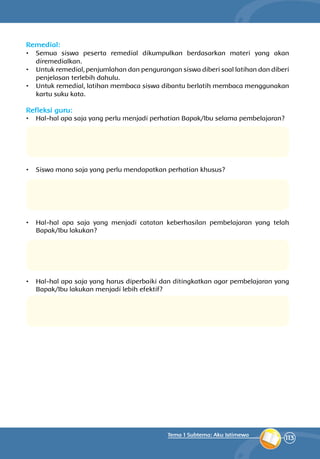113
Tema 1 Subtema: Aku Istimewa
Remedial:
•	 Semua siswa peserta remedial dikumpulkan berdasarkan materi yang akan
diremedialkan.
•	 Untuk remedial, penjumlahan dan pengurangan siswa diberi soal latihan dan diberi
penjelasan terlebih dahulu.
•	 Untuk remedial, latihan membaca siswa dibantu berlatih membaca mengguna­kan
kartu suku kata.
Refleksi guru:
•	 Hal-hal apa saja yang perlu menjadi perhatian Bapak/Ibu selama pembelajaran?
•	 Siswa mana saja yang perlu mendapatkan perhatian khusus?
•	 Hal-hal apa saja yang menjadi catatan keberhasilan pembelajaran yang telah
Bapak/Ibu lakukan?
•	 Hal-hal apa saja yang harus diperbaiki dan ditingkatkan agar pembelajaran yang
Bapak/Ibu lakukan menjadi lebih efektif?
 