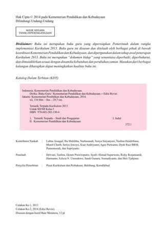 Hak Cipta © 2014 pada Kementerian Pendidikan dan Kebudayaan
Dilindungi Undang-Undang
MILIK NEGARA
TIDAK DIPERDAGANGKAN
Disklaimer: Buku ini merupakan buku guru yang dipersiapkan Pemerintah dalam rangka
implementasi Kurikulum 2013. Buku guru ini disusun dan ditelaah oleh berbagai pihak di bawah
koordinasiKementerianPendidikandanKebudayaan,dandipergunakandalamtahapawalpenerapan
Kurikulum 2013. Buku ini merupakan “dokumen hidup” yang senantiasa diperbaiki, diperbaharui,
dan dimutakhirkan sesuai dengan dinamika kebutuhan dan perubahan zaman. Masukan dari berbagai
kalangan diharapkan dapat meningkatkan kualitas buku ini.
Katalog Dalam Terbitan (KDT)
Indonesia. Kementerian Pendidikan dan Kebudayaan.
Diriku: Buku Guru / Kementerian Pendidikan dan Kebudayaan.-- Edisi Revisi
Jakarta: Kementerian Pendidikan dan Kebudayaan, 2014.
xii, 116 hlm. : ilus. ; 29,7 cm.
Tematik Terpadu Kurikulum 2013
Untuk SD/MI Kelas I
ISBN 978-602-282-130-4
1. Tematik Terpadu – Studi dan Pengajaran 				 I. Judul
II. Kementerian Pendidikan dan Kebudayaan
372.1
Kontributor Naskah 	: 	 Lubna Assagaf, Iba Muhibba, Nurhasanah, Sonya Sinyanyuri, Yusfina Hendrifiana, 		
		 Munif Chatib, Setiyo Iswoyo, Kuat Andriyanto, Agus Purwanto, Dyah Ruci BRM, 		
		 Purnomosidi, dan Supriyanto.
Penelaah	 : 	 Delviati, Taufina, Ekram Prawiroputro, Syafri Ahmad Suparwoto, Rizky Rosjanuardi, 		
		 Harmanto, Felicia N. Utorodewo, Sandi Gunara, Sismadiyanto, dan Heri Tjahjono.
Penyelia Penerbitan	 : 	 Pusat Kurikulum dan Perbukuan, Balitbang, Kemdikbud
Cetakan Ke-1, 2013
Cetakan Ke-2, 2014 (Edisi Revisi)
Disusun dengan huruf Baar Metanoia, 12 pt
 